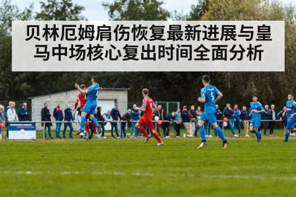 贝林厄姆肩伤恢复最新进展与皇马中场核心复出时间全面分析